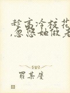 趁高冷校花青涩,忽悠她做老婆全文txt