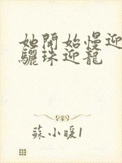 她开始慢迎迎合骊珠迎龙