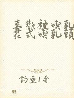 喜欢被吃乳头,花式吃乳头
