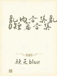 乱肉合集乱500短篇合集