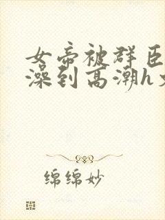 女帝被群臣伦流澡到高潮h文