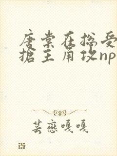 唐棠在总受文里抢主角攻np