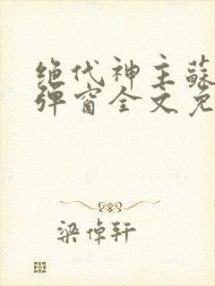 绝代神主苏莫无弹窗全文免费阅读