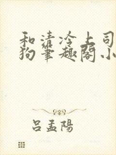 和清冷上司成姐狗笔趣阁小说