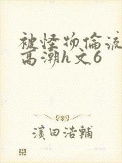 被怪物伦流澡到高潮h文6