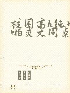校园高h纯肉啪啪爽文同桌3