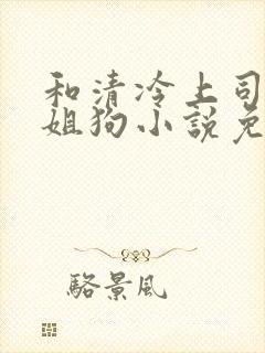 和清冷上司成了姐狗小说免费阅读全文