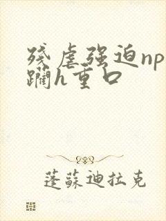 残虐强迫np蹂躏h重口