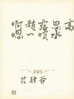 啊赵露思高潮了嗯～喷水