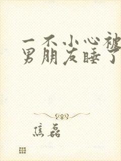一不小心被室友男朋友睡了之后