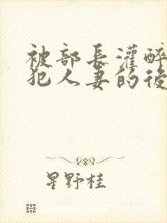 被部长灌醉后侵犯人妻的后果