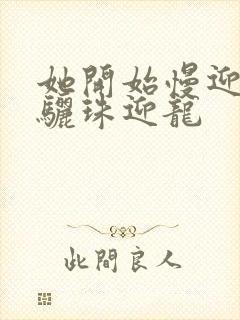 她开始慢迎迎合骊珠迎龙