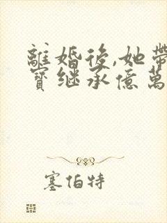 离婚后,她带三宝继承亿万家产