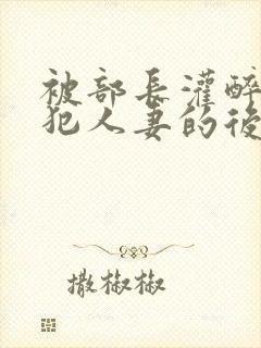被部长灌醉后侵犯人妻的后果