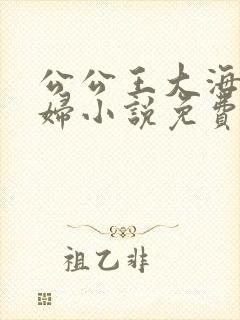 公公王大海和媳妇小说免费阅读全文无弹窗