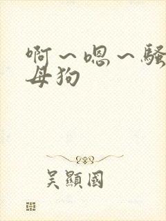 啊～嗯～骚货～母狗