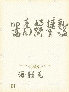 np产奶榨乳(高h)开会溢乳小说