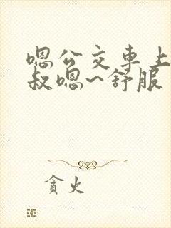 嗯公交车上被大叔嗯~舒服