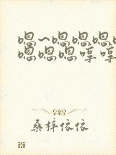 嗯~嗯嗯嗯嗯嗯嗯嗯嗯哼哼哼哼哼