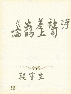 《出差被灌醉绝伦的上司