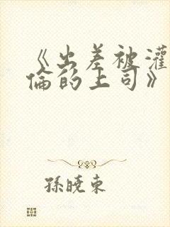 《出差被灌醉绝伦的上司》