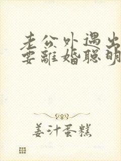 老公外遇出轨了要离婚聪明的妻子该怎么做