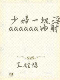 少妇一级淫片aaaaaaa内射