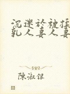 沉迷于被揉搓巨乳人妻人妻被丈夫好