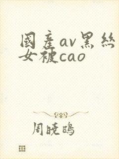 国产av黑丝美女被cao