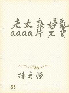 老太熟妇乱淫aaaaa片免费