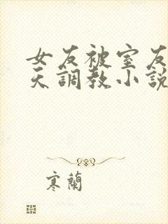 女友被室友们天天调教小说