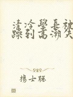 清冷学长被爆c躁到高潮失禁漫