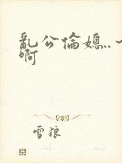 乱公伦媳..～啊
