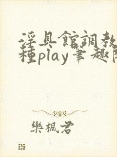 淫具馆调教,各种play笔趣阁