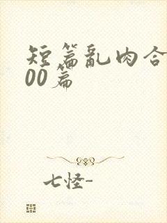短篇乱肉合集500篇