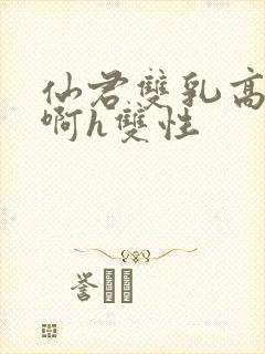 仙君双乳高耸嗯啊h双性