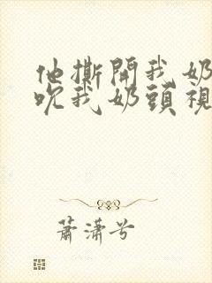 他撕开我奶罩揉吮我奶头视频