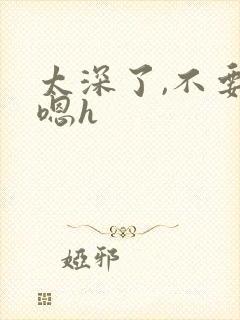 太深了,不要,嗯h