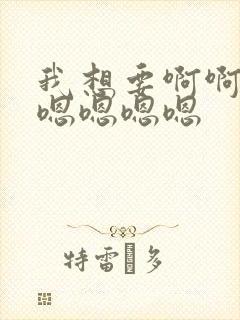 我想要啊啊啊啊嗯嗯嗯嗯