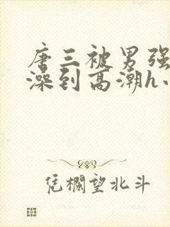 唐三被男强伦流澡到高潮h小说