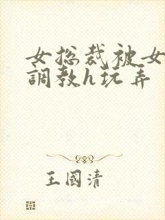 女总裁被女下属调教h玩弄