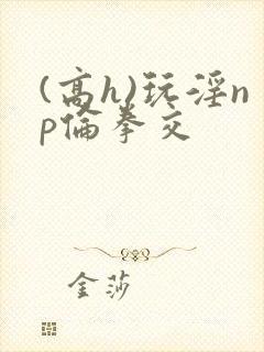 (高h)玩淫np伦拳交封面