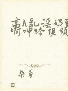 高h乱淫奶头嗯啊呻吟视频
