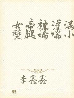 女帝被灌满白浊双腿娇喘小说