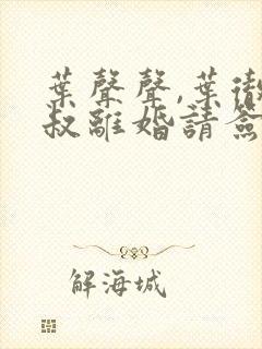 叶声声,叶彻大叔离婚请签字全文阅读免费