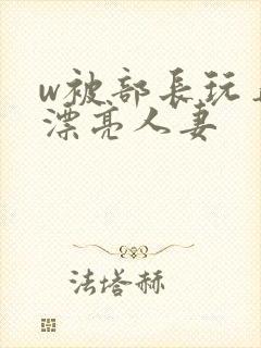 w被部长玩弄的漂亮人妻