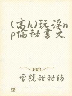 (高h)玩淫np伦秘书文