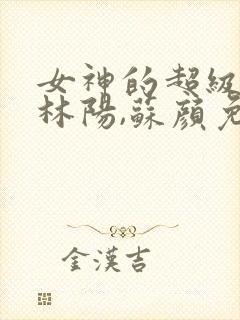 女神的超级赘婿林阳,苏颜免费阅读全部