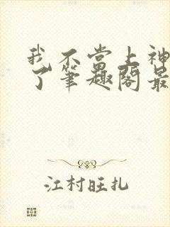我不当上神很久了笔趣阁最新章节列