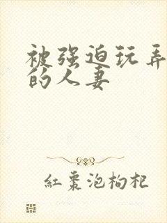 被强迫玩弄蹂躏的人妻